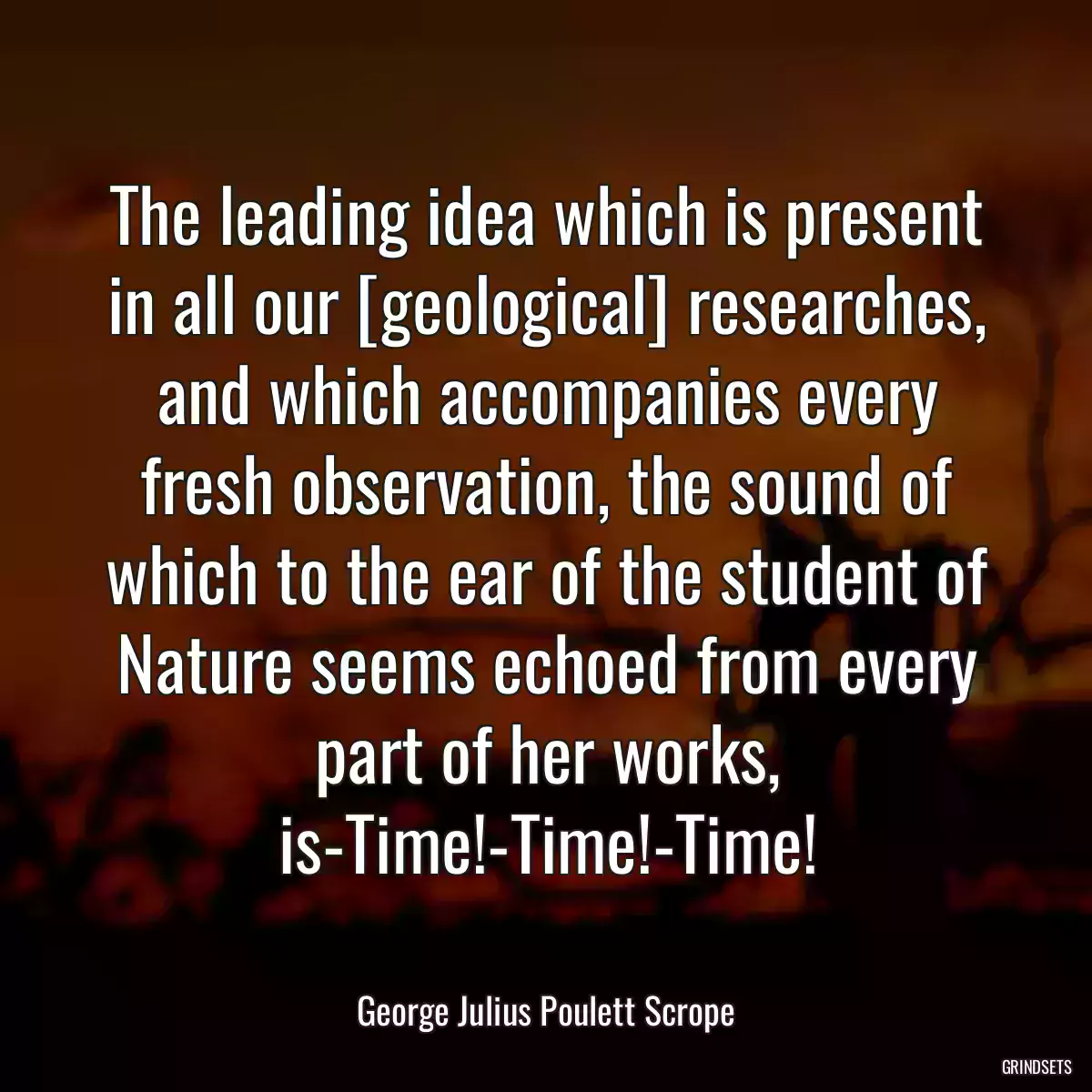 The leading idea which is present in all our [geological] researches, and which accompanies every fresh observation, the sound of which to the ear of the student of Nature seems echoed from every part of her works, is-Time!-Time!-Time!