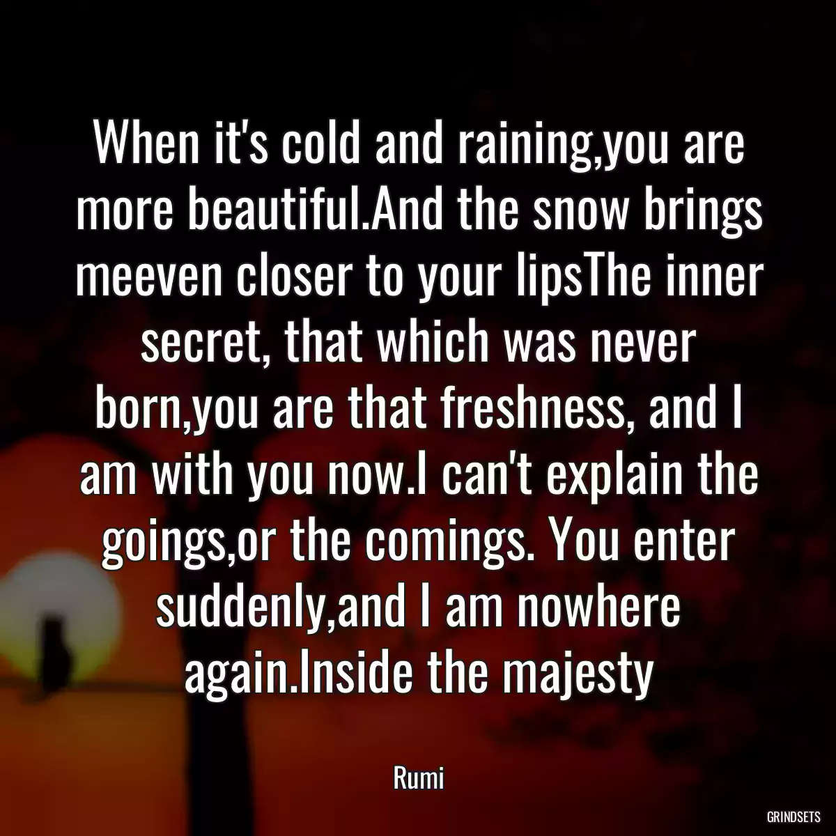 When it\'s cold and raining,you are more beautiful.And the snow brings meeven closer to your lipsThe inner secret, that which was never born,you are that freshness, and I am with you now.I can\'t explain the goings,or the comings. You enter suddenly,and I am nowhere again.Inside the majesty