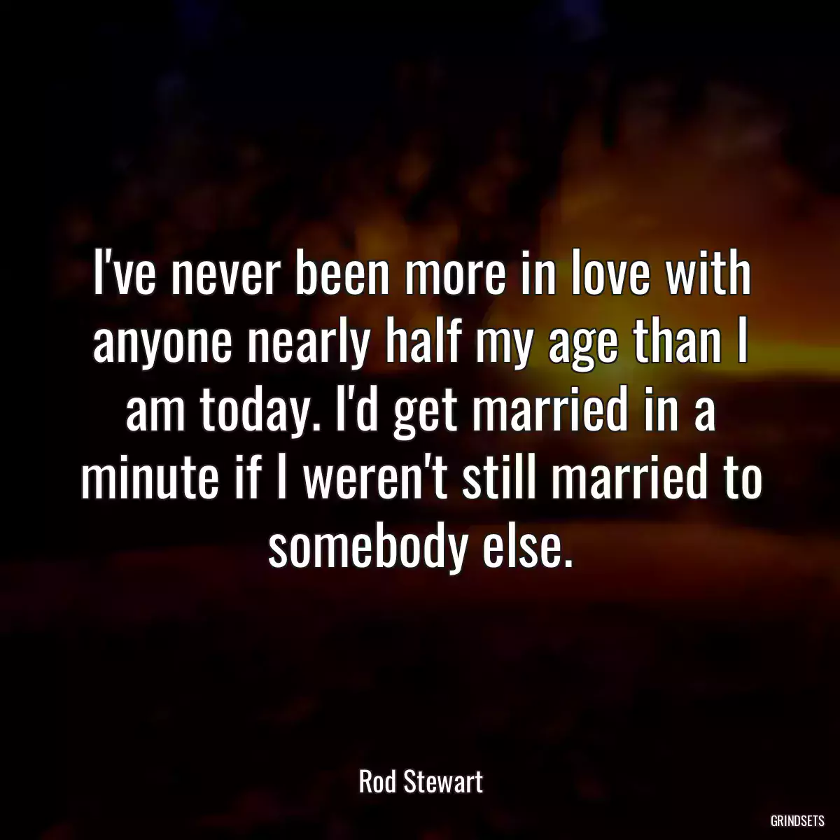 I\'ve never been more in love with anyone nearly half my age than I am today. I\'d get married in a minute if I weren\'t still married to somebody else.