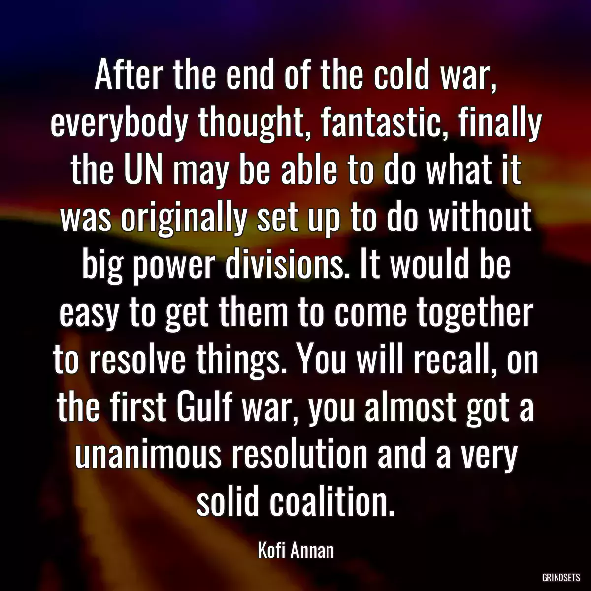 After the end of the cold war, everybody thought, fantastic, finally the UN may be able to do what it was originally set up to do without big power divisions. It would be easy to get them to come together to resolve things. You will recall, on the first Gulf war, you almost got a unanimous resolution and a very solid coalition.