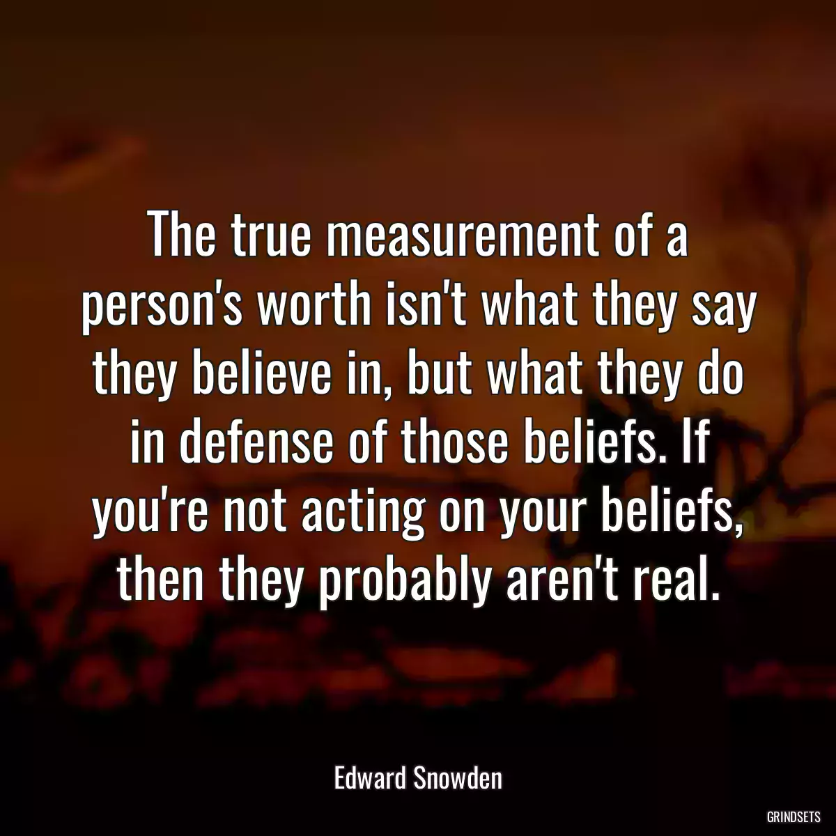 The true measurement of a person\'s worth isn\'t what they say they believe in, but what they do in defense of those beliefs. If you\'re not acting on your beliefs, then they probably aren\'t real.