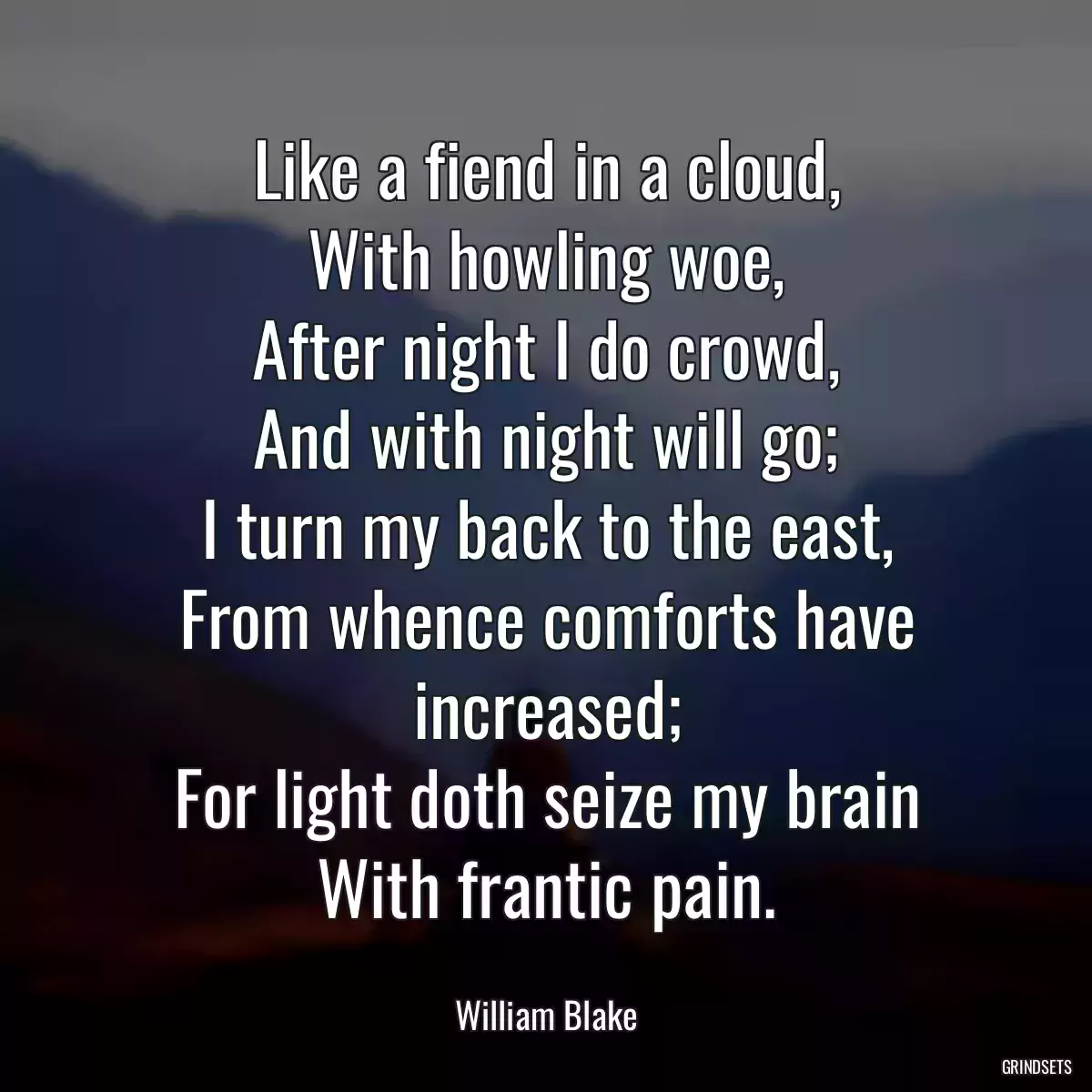 Like a fiend in a cloud,
With howling woe,
After night I do crowd,
And with night will go;
I turn my back to the east,
From whence comforts have increased;
For light doth seize my brain
With frantic pain.