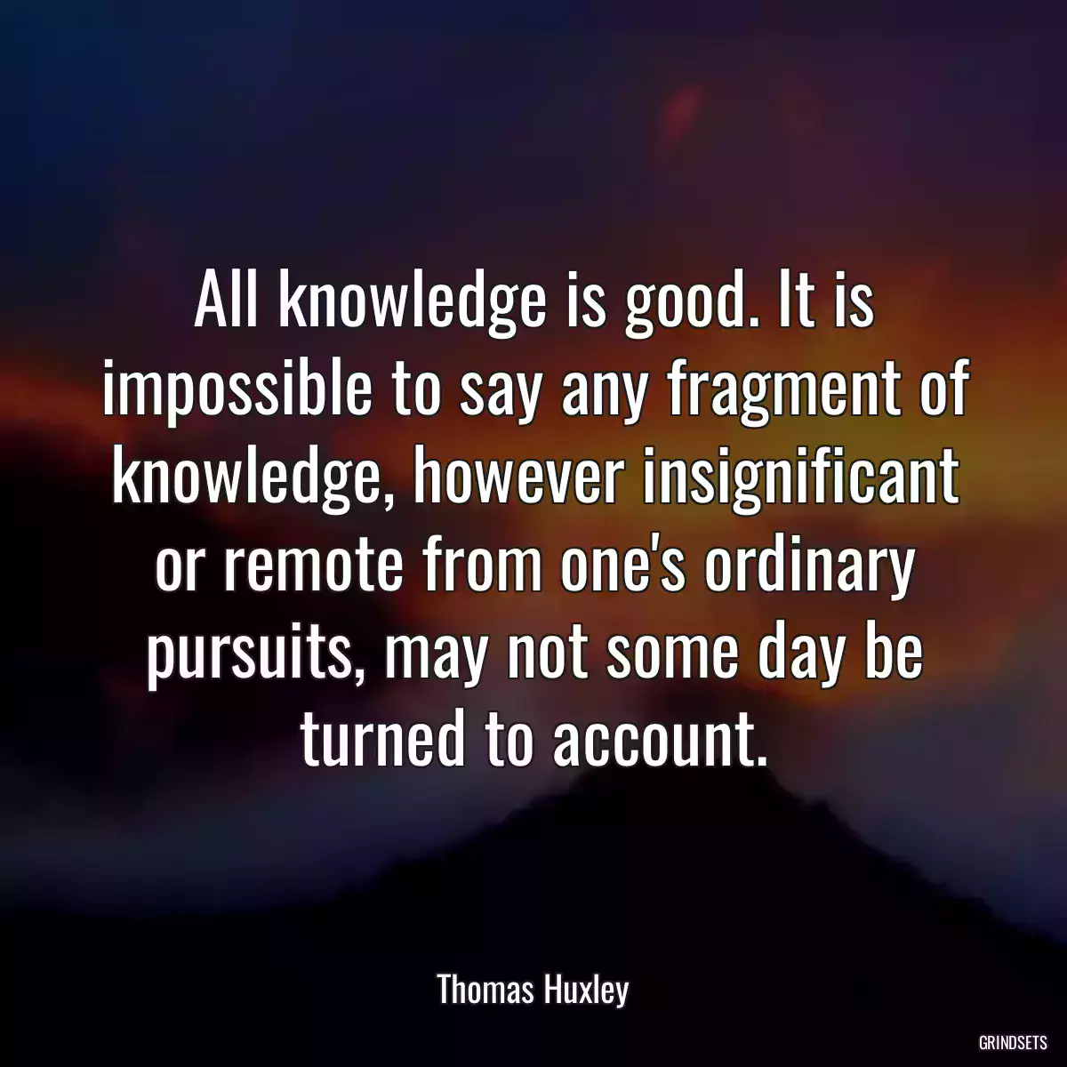 All knowledge is good. It is impossible to say any fragment of knowledge, however insignificant or remote from one\'s ordinary pursuits, may not some day be turned to account.