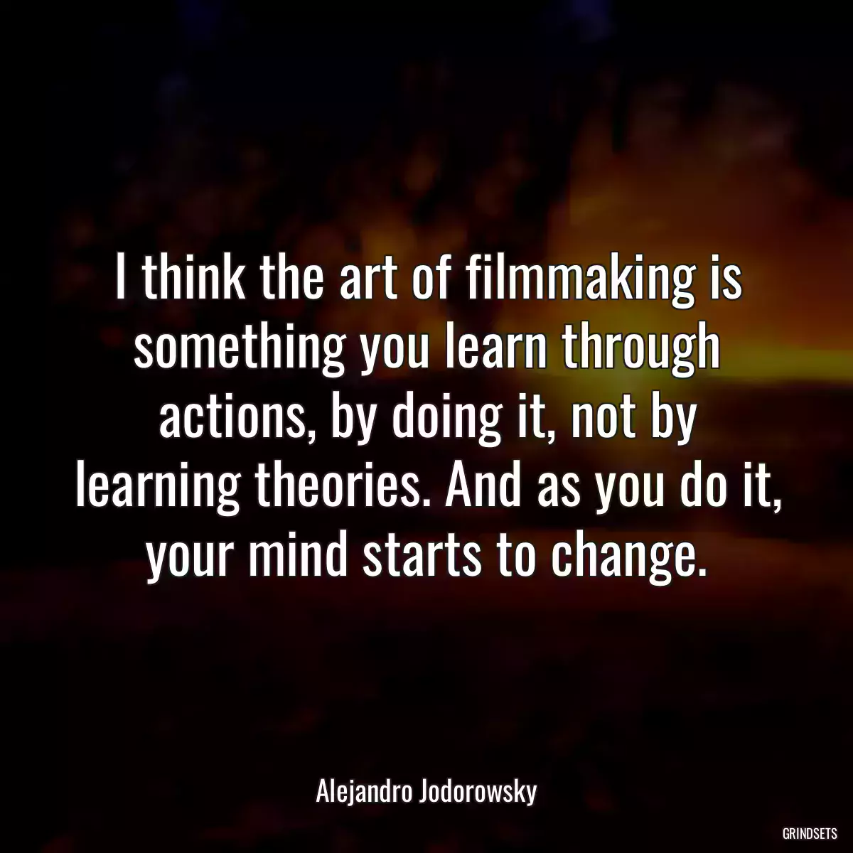 I think the art of filmmaking is something you learn through actions, by doing it, not by learning theories. And as you do it, your mind starts to change.