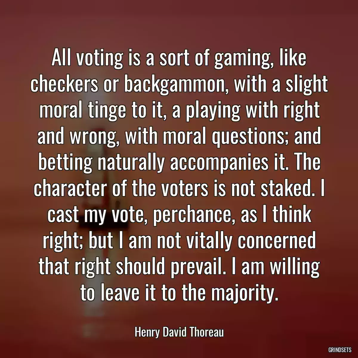 All voting is a sort of gaming, like checkers or backgammon, with a slight moral tinge to it, a playing with right and wrong, with moral questions; and betting naturally accompanies it. The character of the voters is not staked. I cast my vote, perchance, as I think right; but I am not vitally concerned that right should prevail. I am willing to leave it to the majority.