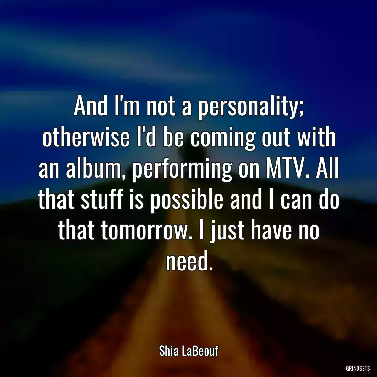 And I\'m not a personality; otherwise I\'d be coming out with an album, performing on MTV. All that stuff is possible and I can do that tomorrow. I just have no need.