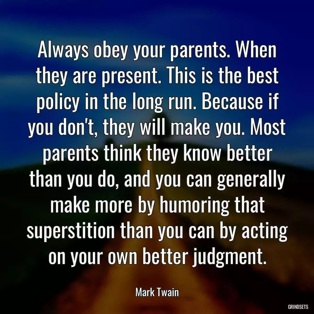 Always obey your parents. When they are present. This is the best policy in the long run. Because if you don\'t, they will make you. Most parents think they know better than you do, and you can generally make more by humoring that superstition than you can by acting on your own better judgment.