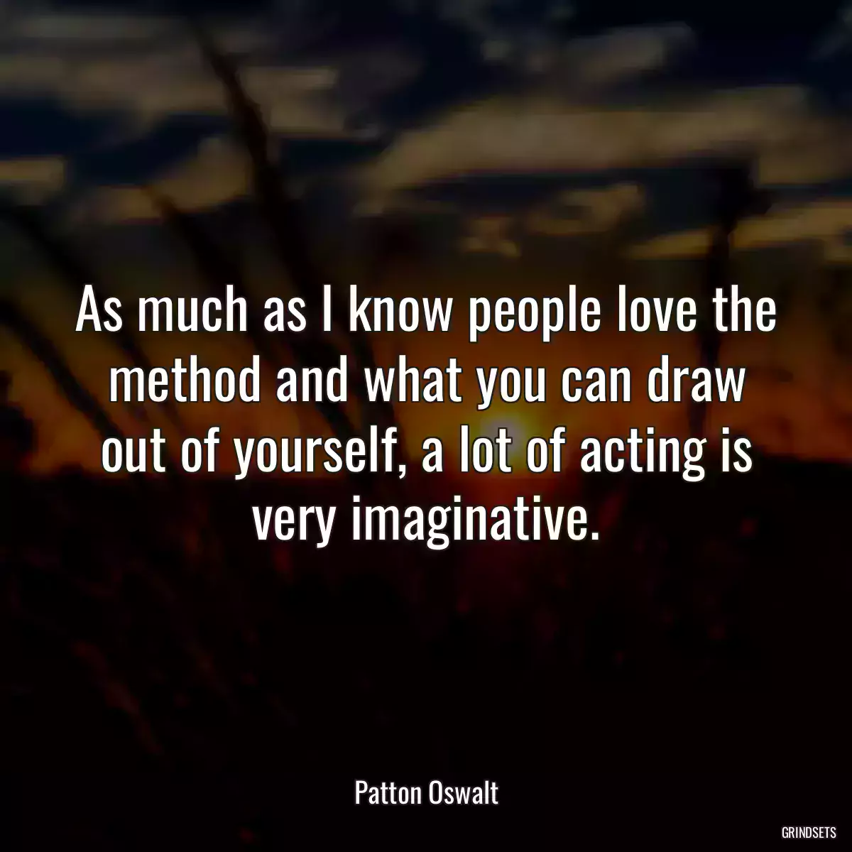 As much as I know people love the method and what you can draw out of yourself, a lot of acting is very imaginative.