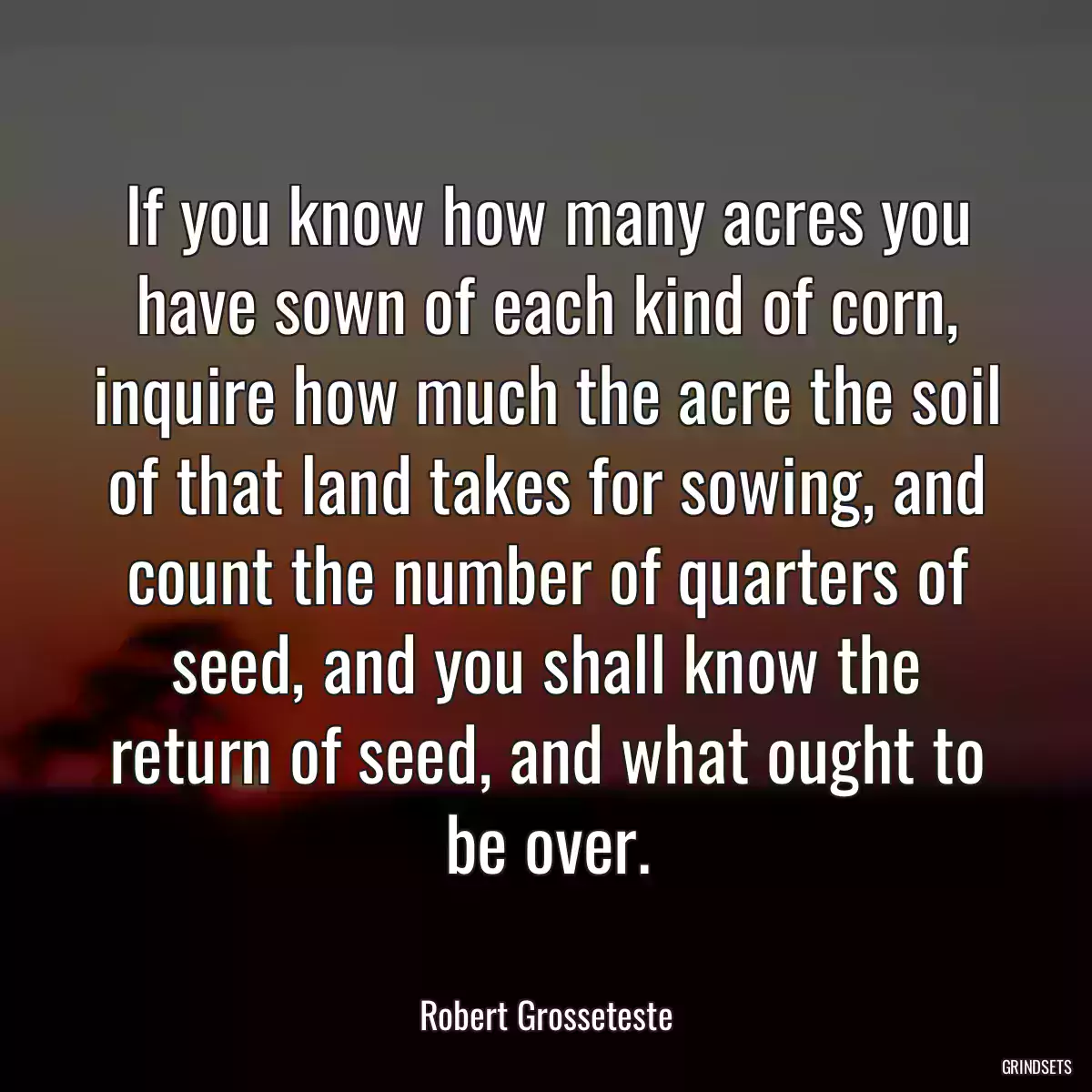 If you know how many acres you have sown of each kind of corn, inquire how much the acre the soil of that land takes for sowing, and count the number of quarters of seed, and you shall know the return of seed, and what ought to be over.