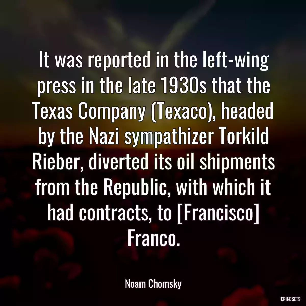 It was reported in the left-wing press in the late 1930s that the Texas Company (Texaco), headed by the Nazi sympathizer Torkild Rieber, diverted its oil shipments from the Republic, with which it had contracts, to [Francisco] Franco.