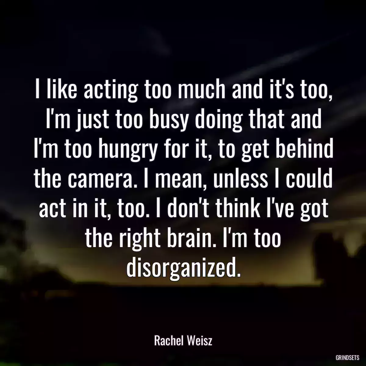 I like acting too much and it\'s too, I\'m just too busy doing that and I\'m too hungry for it, to get behind the camera. I mean, unless I could act in it, too. I don\'t think I\'ve got the right brain. I\'m too disorganized.