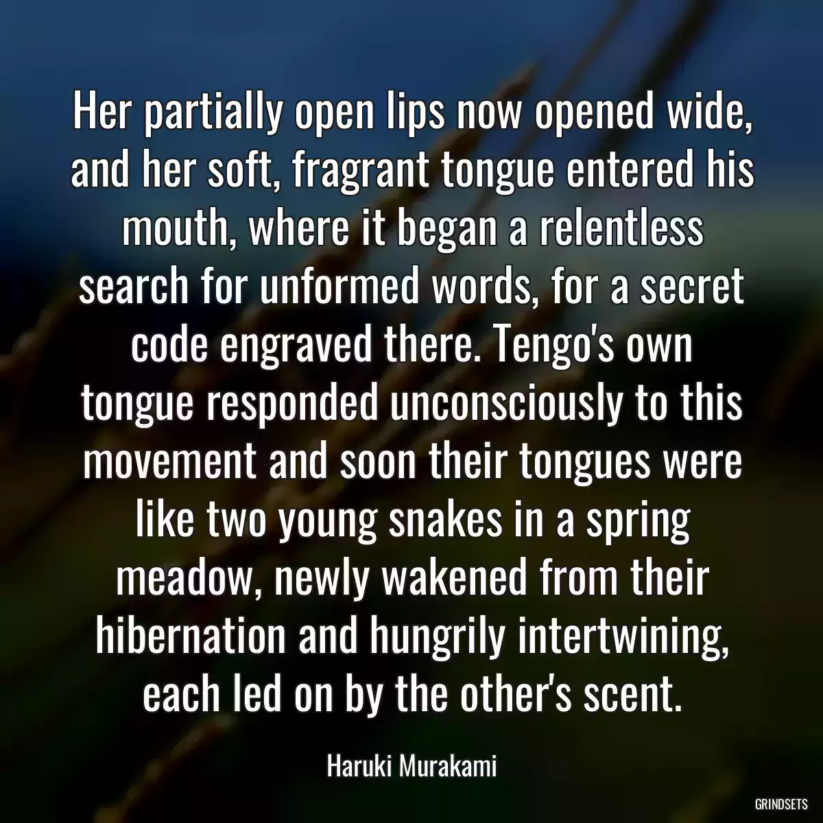 Her partially open lips now opened wide, and her soft, fragrant tongue entered his mouth, where it began a relentless search for unformed words, for a secret code engraved there. Tengo\'s own tongue responded unconsciously to this movement and soon their tongues were like two young snakes in a spring meadow, newly wakened from their hibernation and hungrily intertwining, each led on by the other\'s scent.