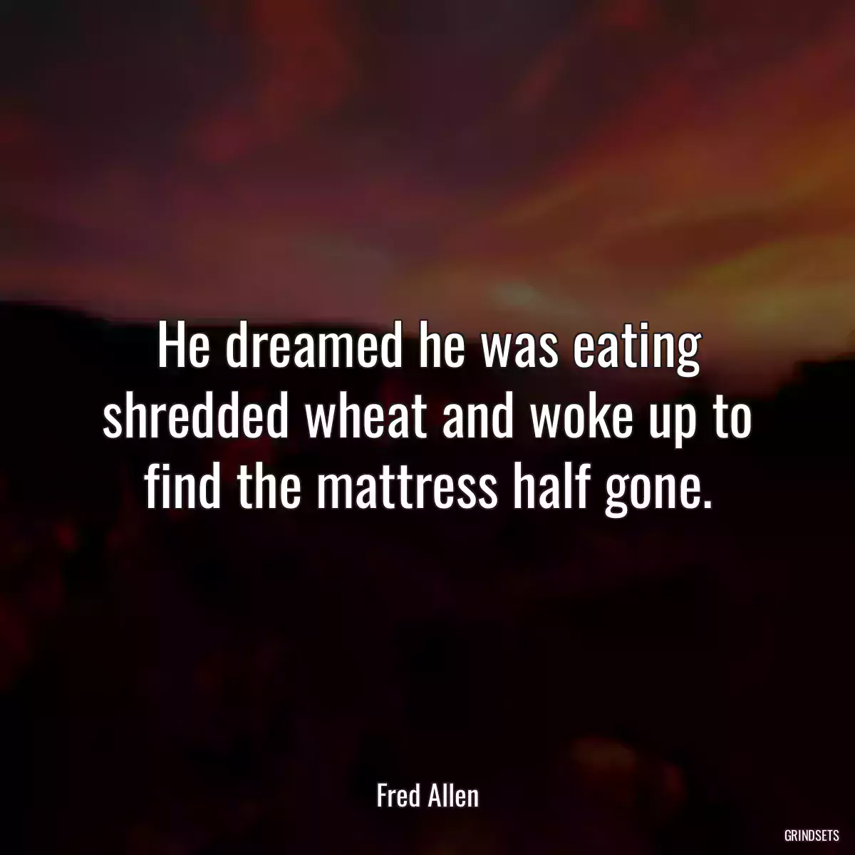 He dreamed he was eating shredded wheat and woke up to find the mattress half gone.