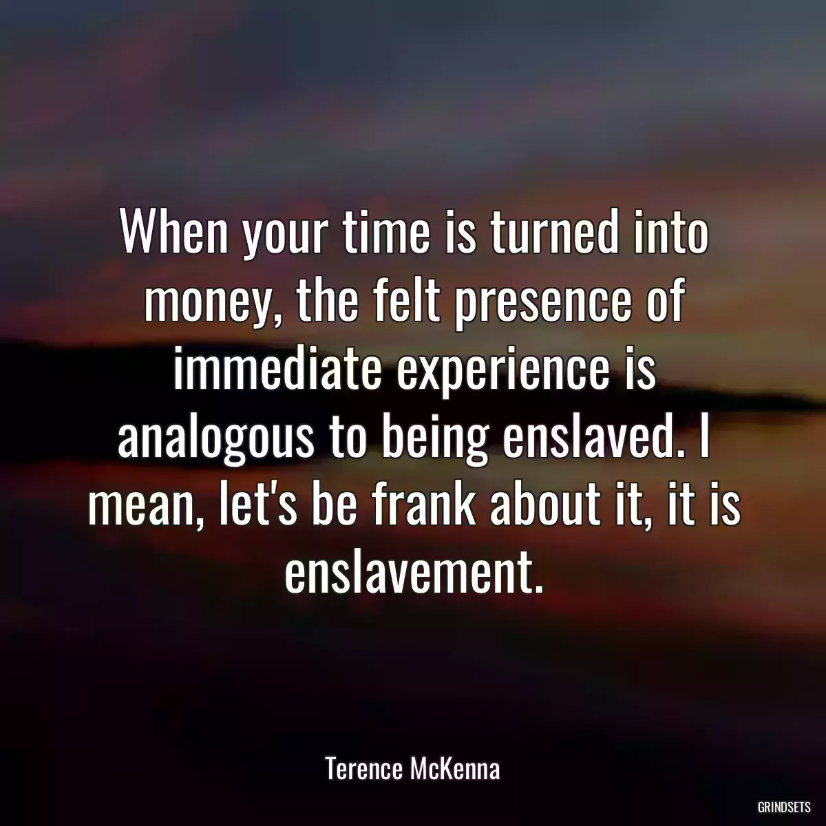 When your time is turned into money, the felt presence of immediate experience is analogous to being enslaved. I mean, let\'s be frank about it, it is enslavement.