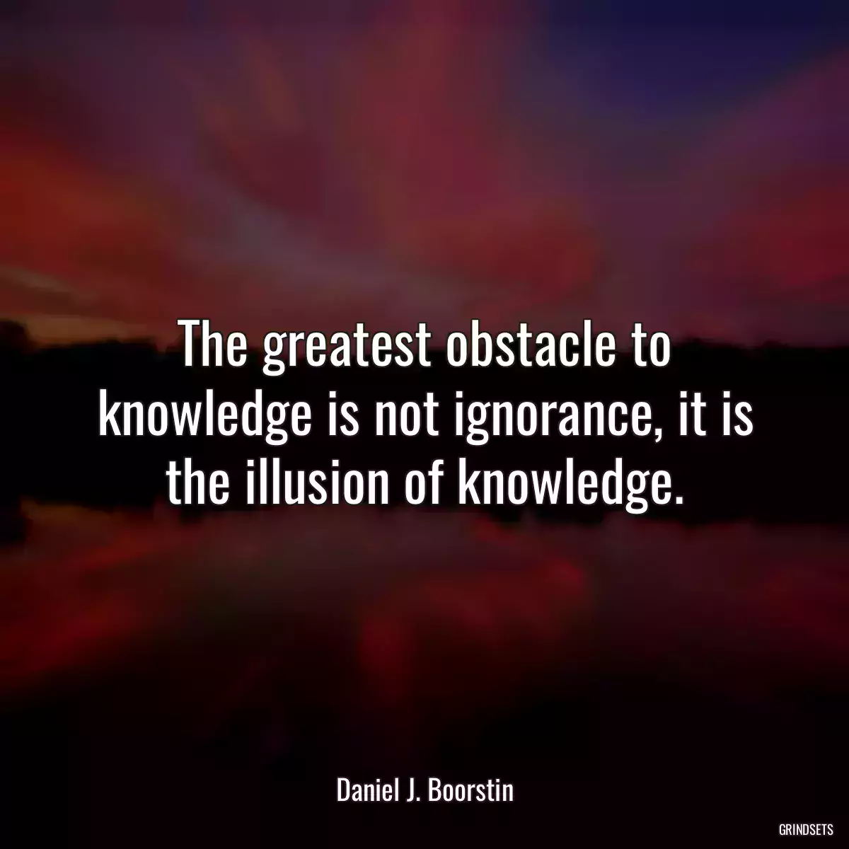 The greatest obstacle to knowledge is not ignorance, it is the illusion of knowledge.