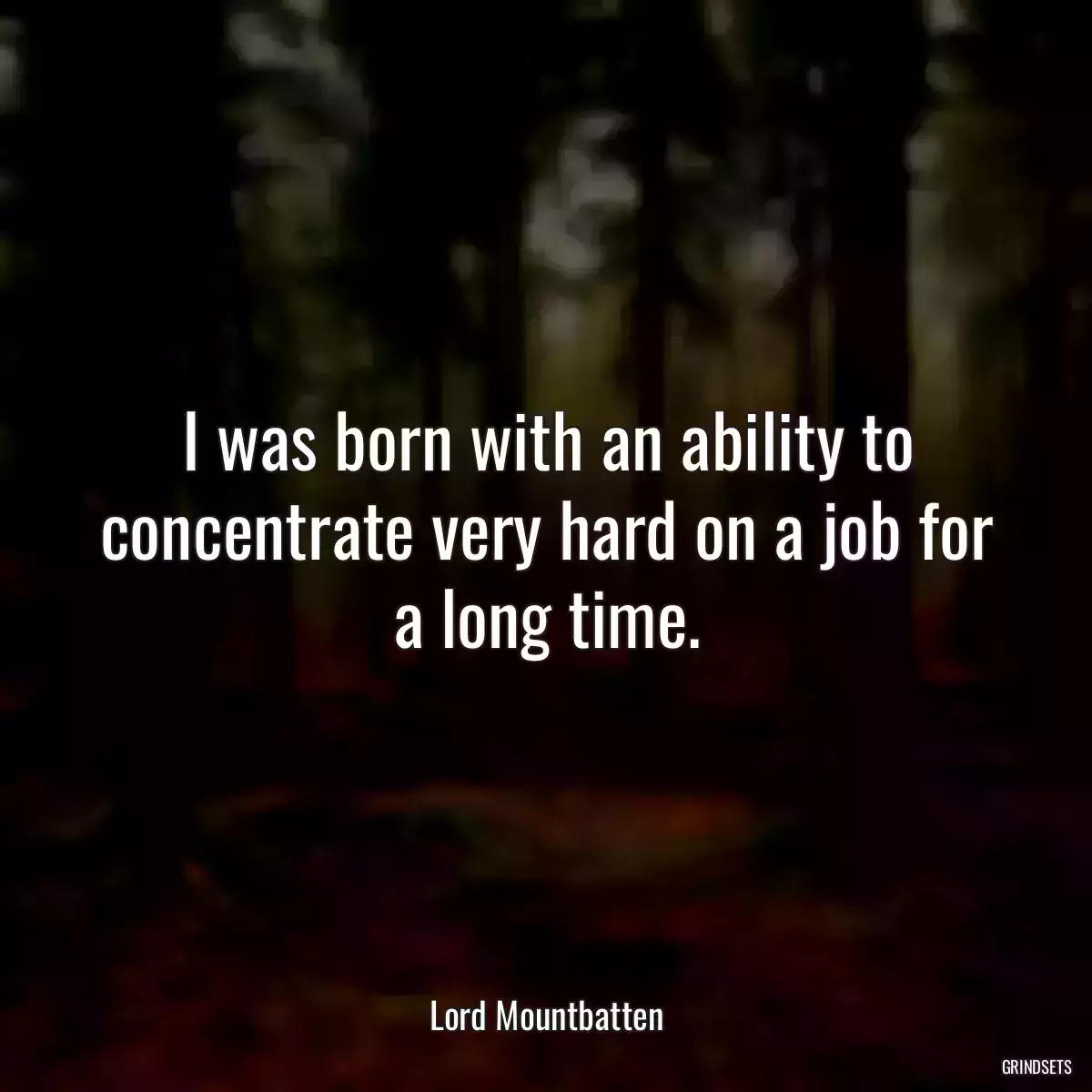 I was born with an ability to concentrate very hard on a job for a long time.