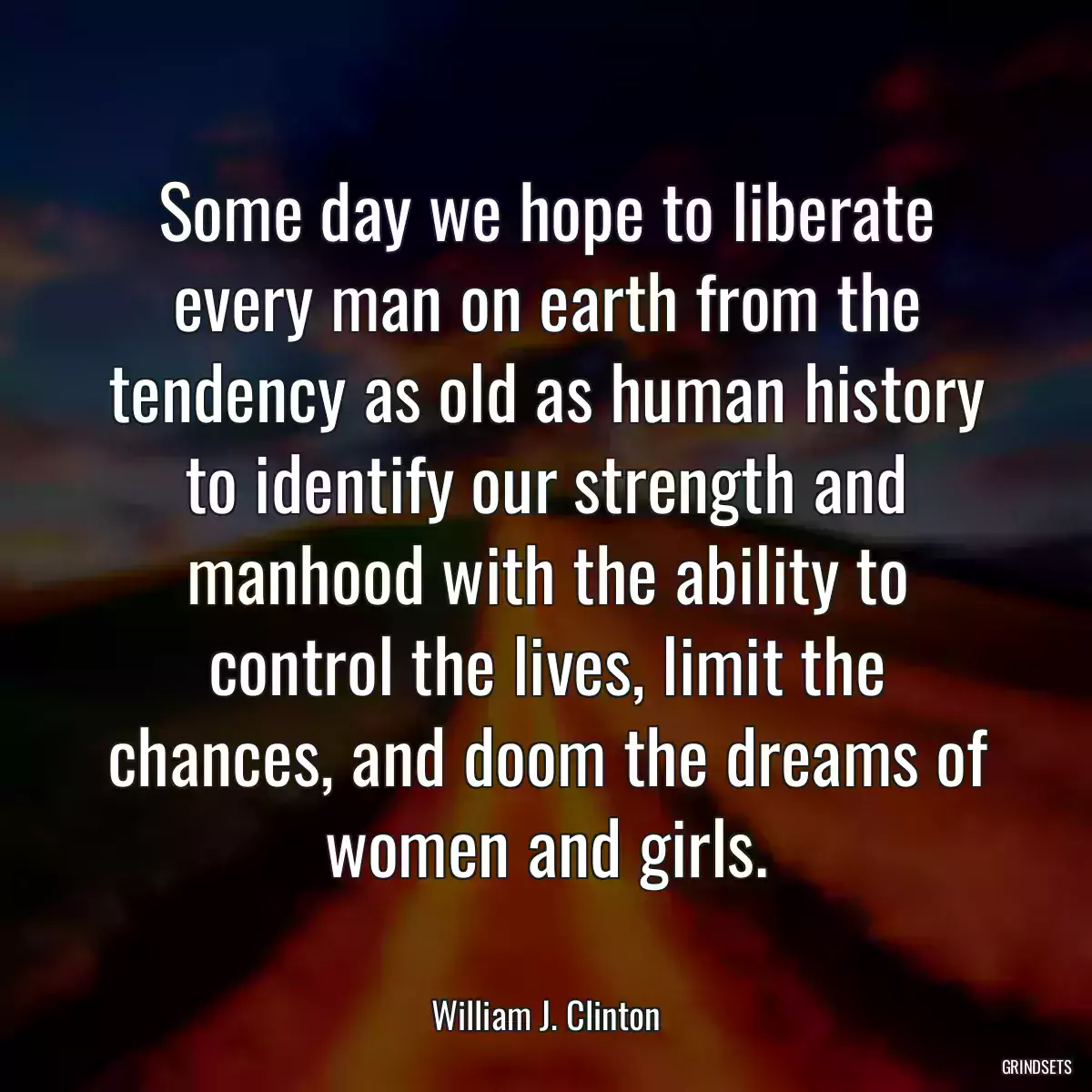 Some day we hope to liberate every man on earth from the tendency as old as human history to identify our strength and manhood with the ability to control the lives, limit the chances, and doom the dreams of women and girls.