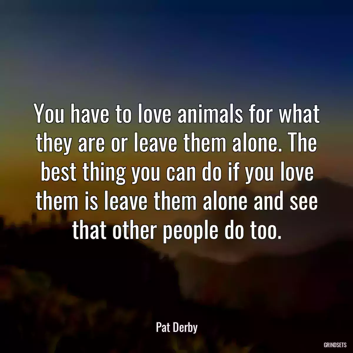 You have to love animals for what they are or leave them alone. The best thing you can do if you love them is leave them alone and see that other people do too.