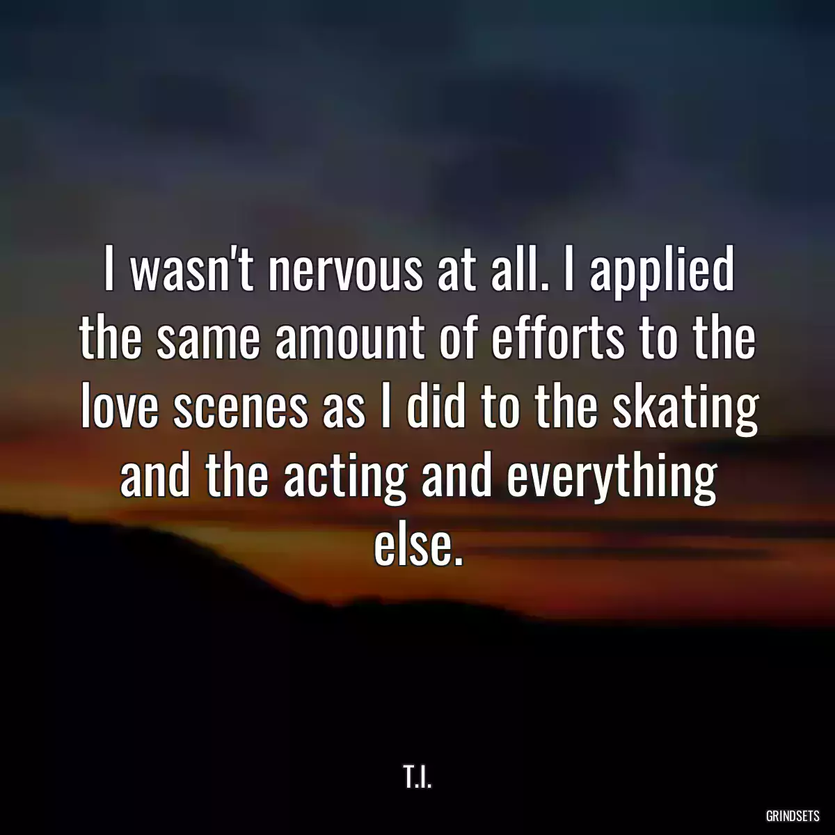 I wasn\'t nervous at all. I applied the same amount of efforts to the love scenes as I did to the skating and the acting and everything else.