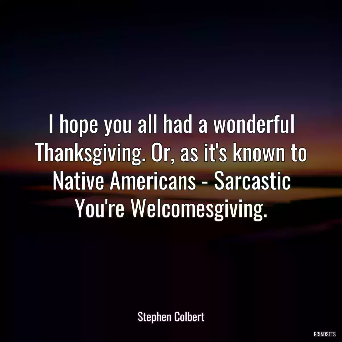 I hope you all had a wonderful Thanksgiving. Or, as it\'s known to Native Americans - Sarcastic You\'re Welcomesgiving.