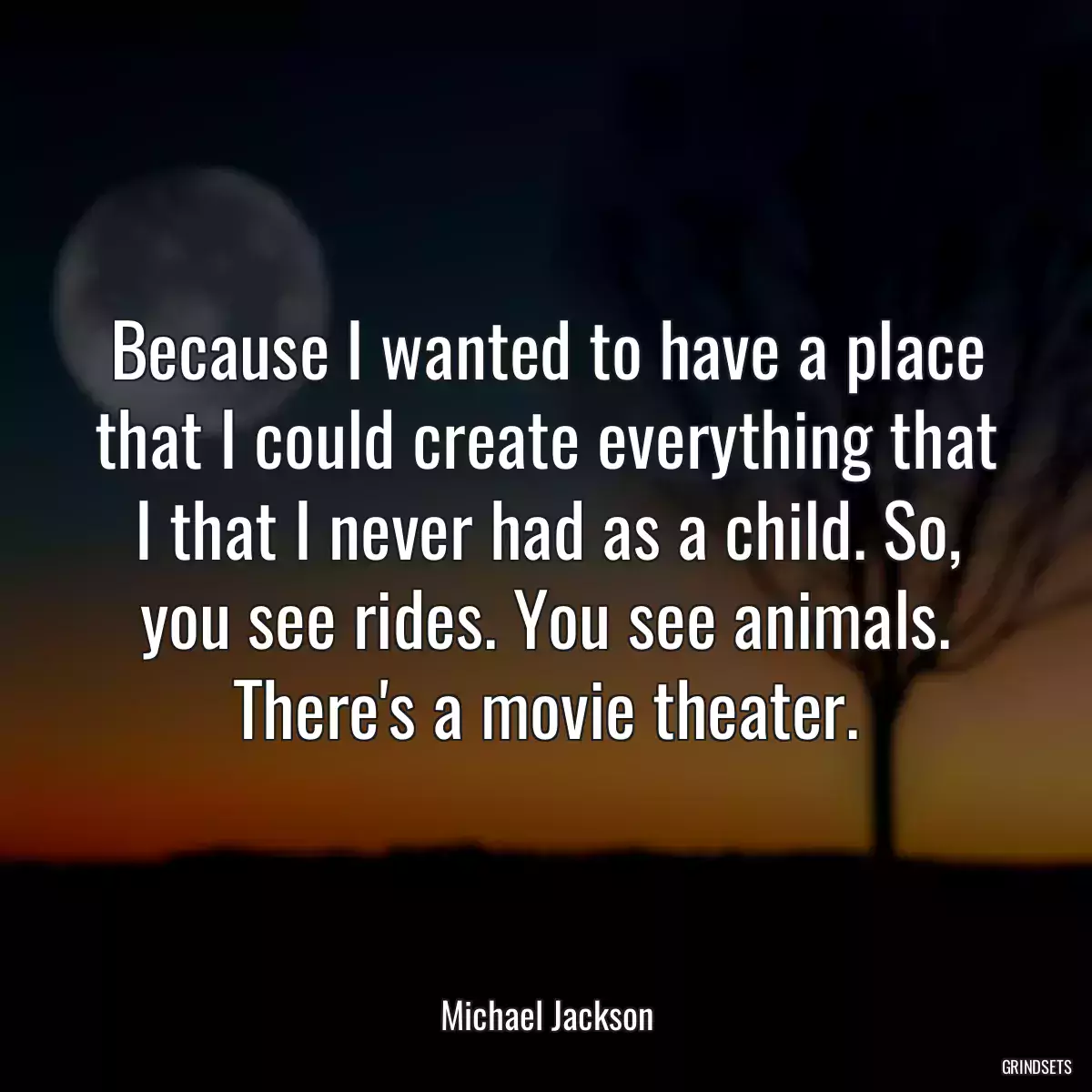 Because I wanted to have a place that I could create everything that I that I never had as a child. So, you see rides. You see animals. There\'s a movie theater.