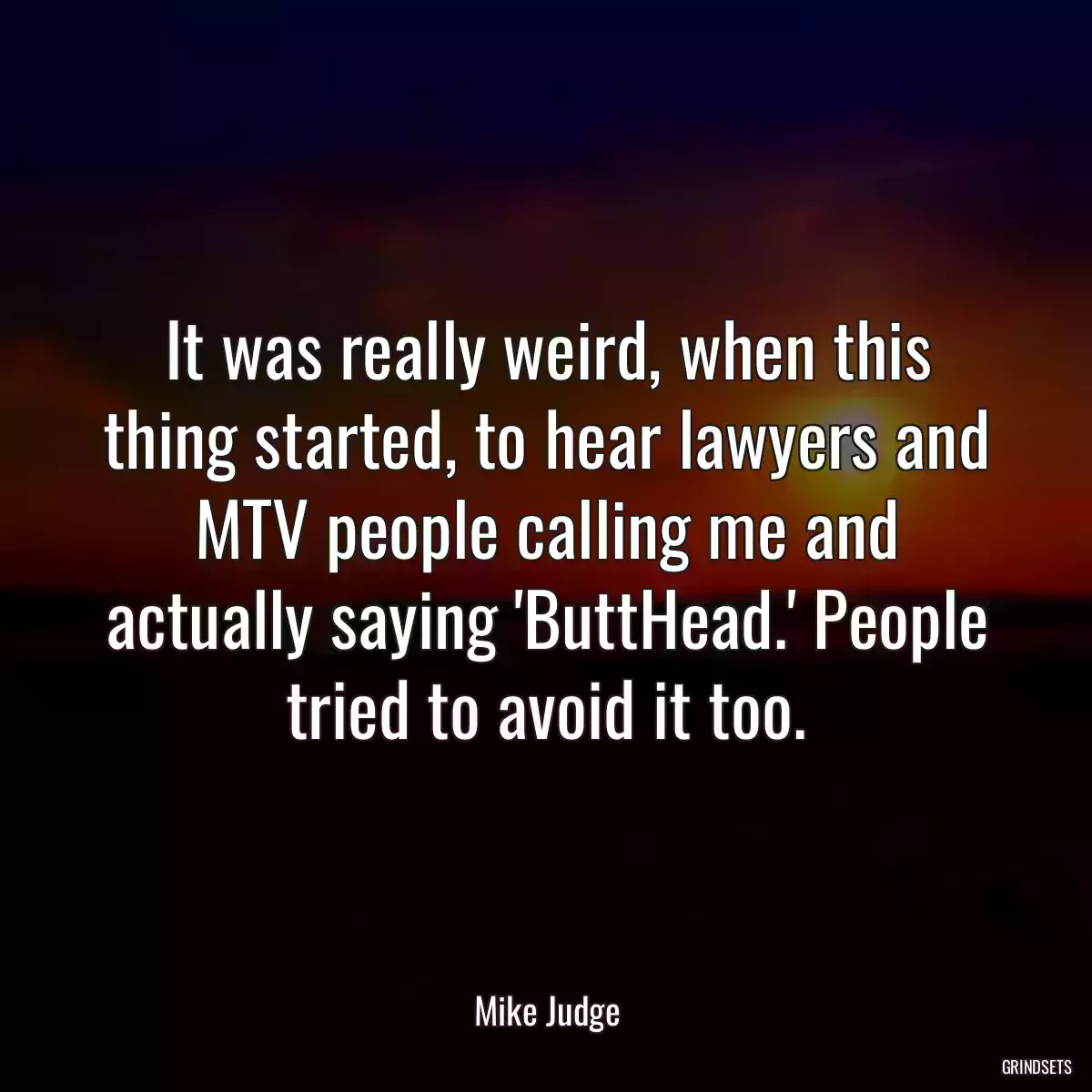 It was really weird, when this thing started, to hear lawyers and MTV people calling me and actually saying \'ButtHead.\' People tried to avoid it too.