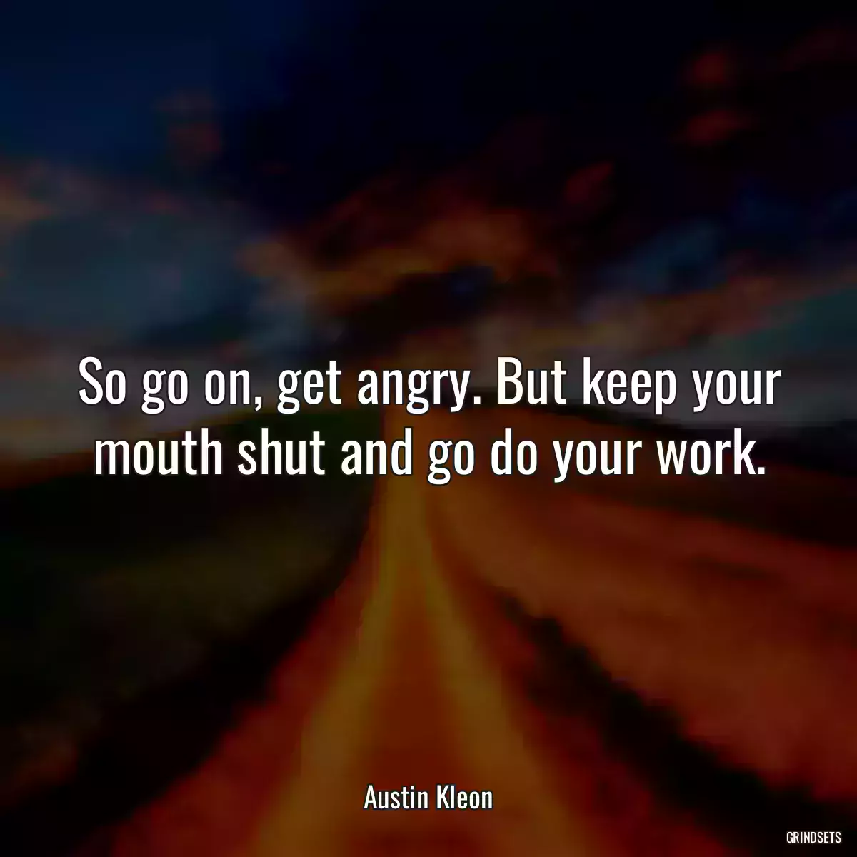 So go on, get angry. But keep your mouth shut and go do your work.