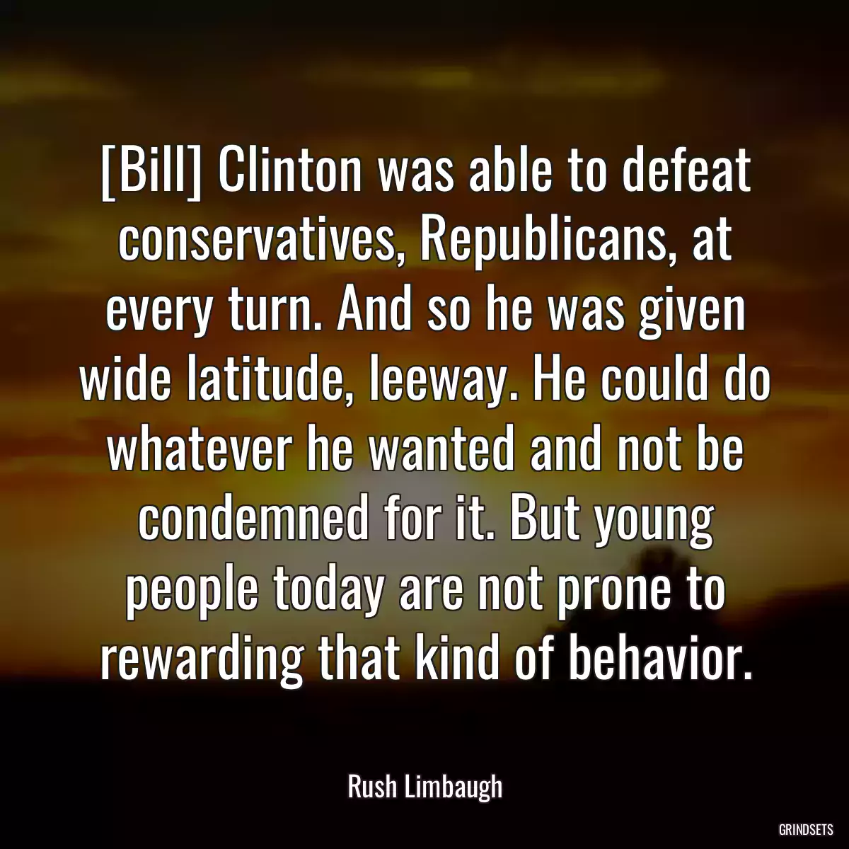 [Bill] Clinton was able to defeat conservatives, Republicans, at every turn. And so he was given wide latitude, leeway. He could do whatever he wanted and not be condemned for it. But young people today are not prone to rewarding that kind of behavior.