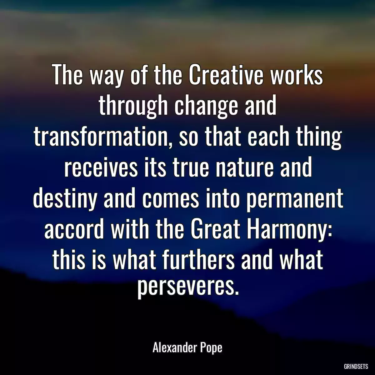 The way of the Creative works through change and transformation, so that each thing receives its true nature and destiny and comes into permanent accord with the Great Harmony: this is what furthers and what perseveres.