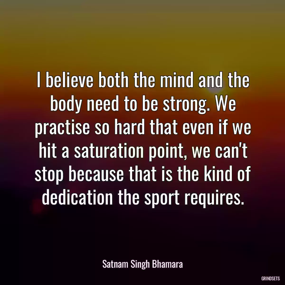 I believe both the mind and the body need to be strong. We practise so hard that even if we hit a saturation point, we can\'t stop because that is the kind of dedication the sport requires.