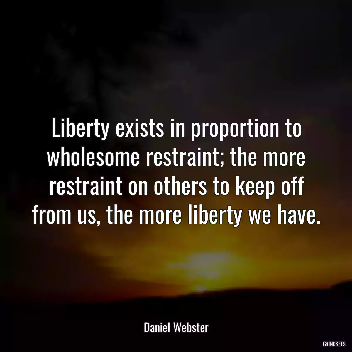 Liberty exists in proportion to wholesome restraint; the more restraint on others to keep off from us, the more liberty we have.