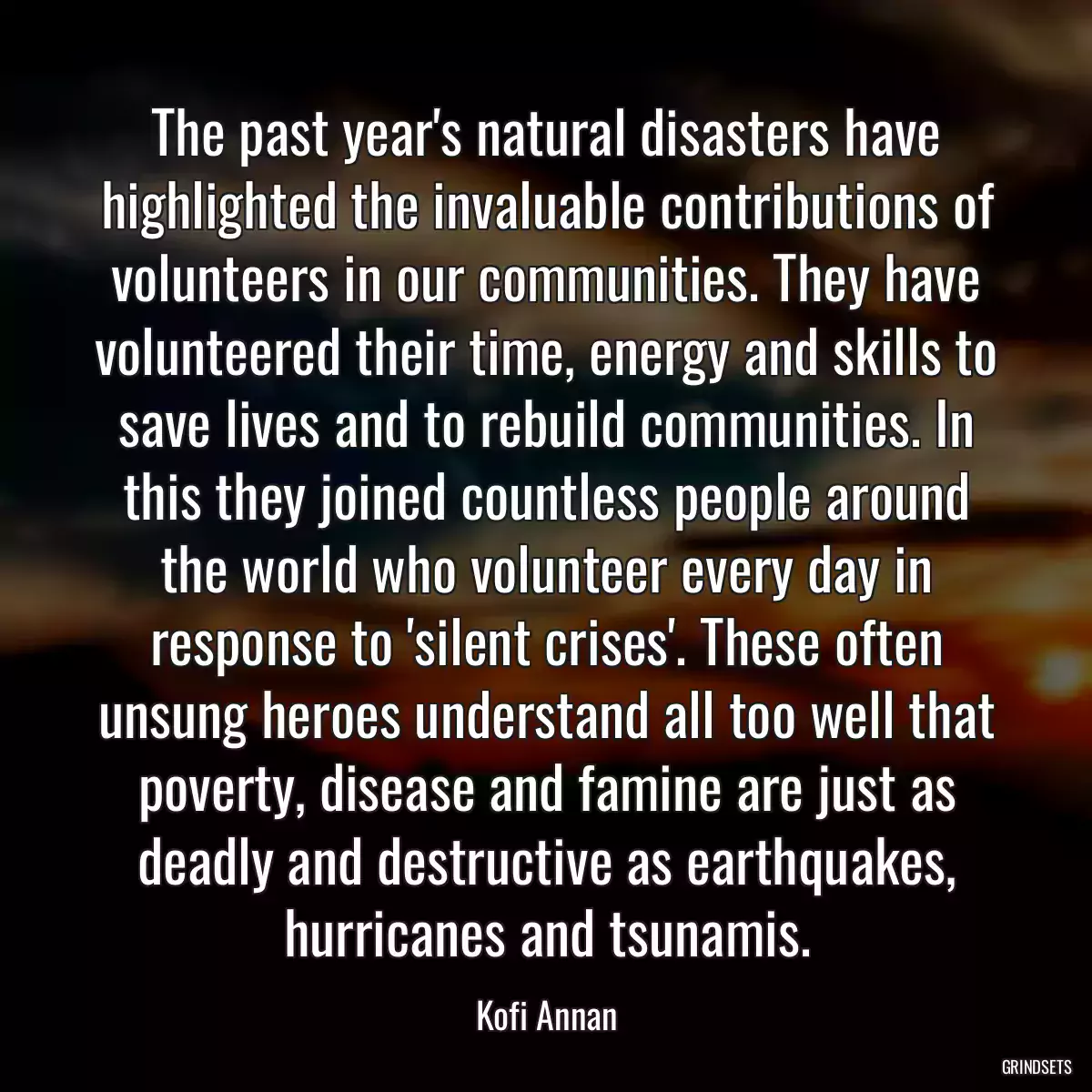 The past year\'s natural disasters have highlighted the invaluable contributions of volunteers in our communities. They have volunteered their time, energy and skills to save lives and to rebuild communities. In this they joined countless people around the world who volunteer every day in response to \'silent crises\'. These often unsung heroes understand all too well that poverty, disease and famine are just as deadly and destructive as earthquakes, hurricanes and tsunamis.