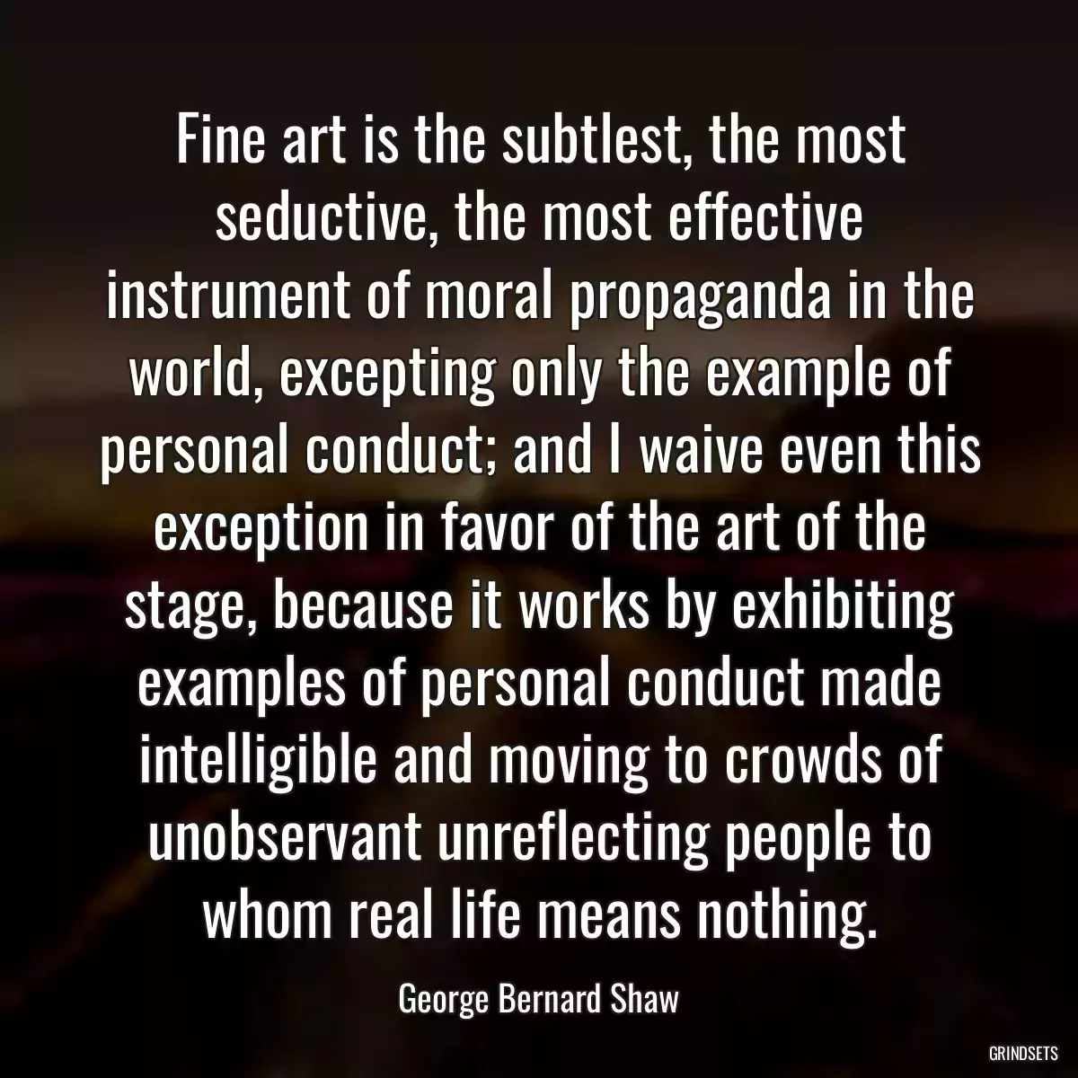 Fine art is the subtlest, the most seductive, the most effective instrument of moral propaganda in the world, excepting only the example of personal conduct; and I waive even this exception in favor of the art of the stage, because it works by exhibiting examples of personal conduct made intelligible and moving to crowds of unobservant unreflecting people to whom real life means nothing.