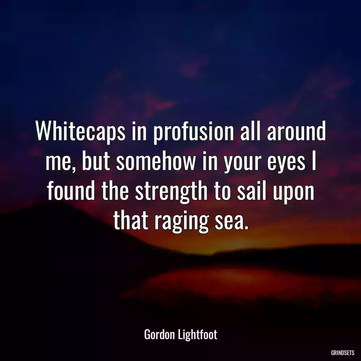 Whitecaps in profusion all around me, but somehow in your eyes I found the strength to sail upon that raging sea.