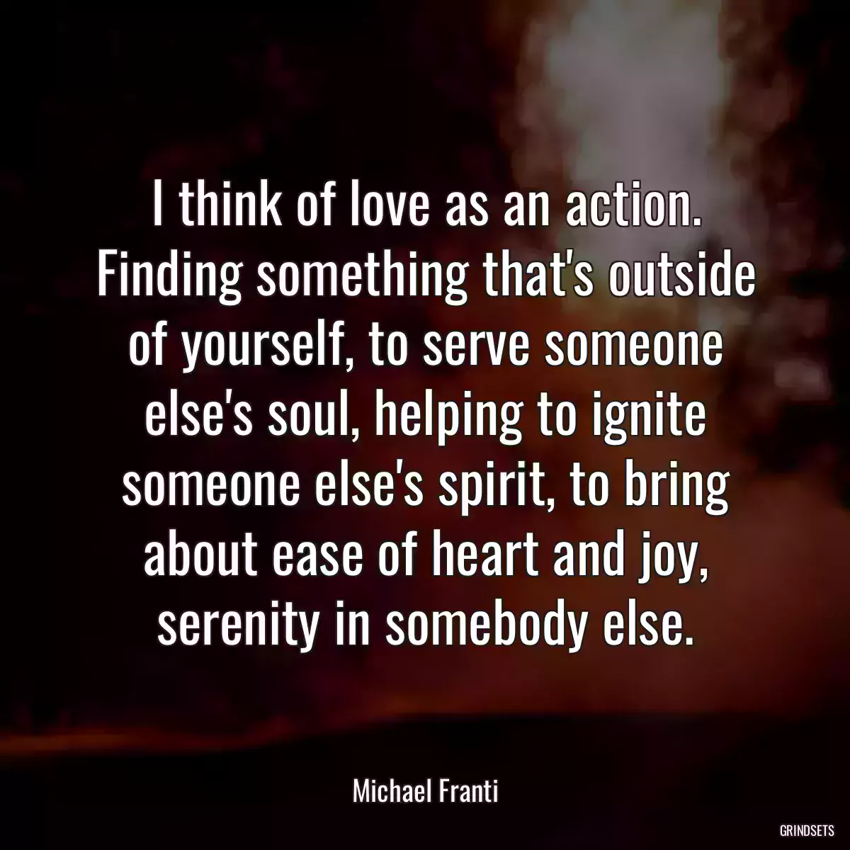 I think of love as an action. Finding something that\'s outside of yourself, to serve someone else\'s soul, helping to ignite someone else\'s spirit, to bring about ease of heart and joy, serenity in somebody else.