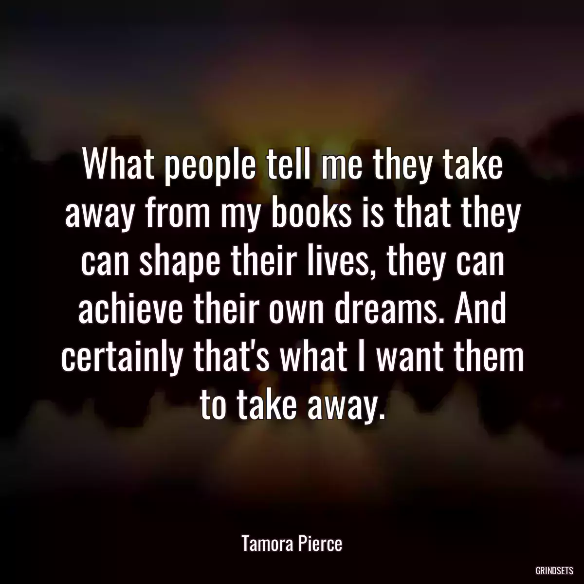 What people tell me they take away from my books is that they can shape their lives, they can achieve their own dreams. And certainly that\'s what I want them to take away.