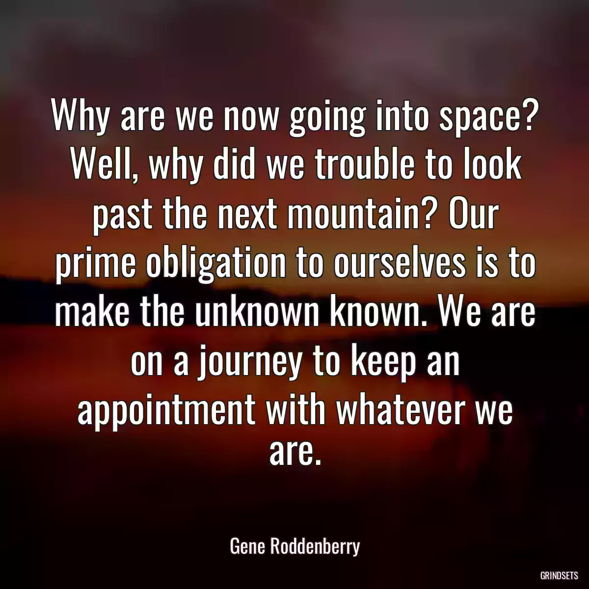 Why are we now going into space? Well, why did we trouble to look past the next mountain? Our prime obligation to ourselves is to make the unknown known. We are on a journey to keep an appointment with whatever we are.