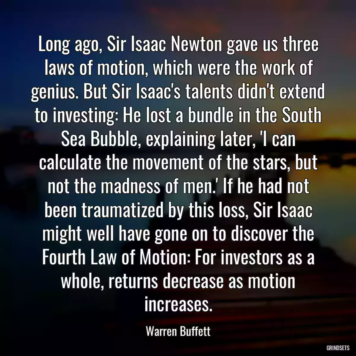 Long ago, Sir Isaac Newton gave us three laws of motion, which were the work of genius. But Sir Isaac\'s talents didn\'t extend to investing: He lost a bundle in the South Sea Bubble, explaining later, \'I can calculate the movement of the stars, but not the madness of men.\' If he had not been traumatized by this loss, Sir Isaac might well have gone on to discover the Fourth Law of Motion: For investors as a whole, returns decrease as motion increases.