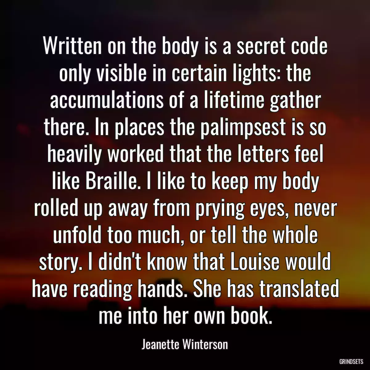 Written on the body is a secret code only visible in certain lights: the accumulations of a lifetime gather there. In places the palimpsest is so heavily worked that the letters feel like Braille. I like to keep my body rolled up away from prying eyes, never unfold too much, or tell the whole story. I didn\'t know that Louise would have reading hands. She has translated me into her own book.