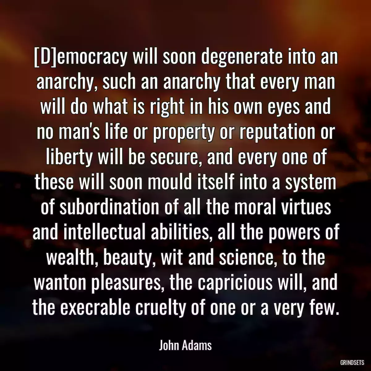 [D]emocracy will soon degenerate into an anarchy, such an anarchy that every man will do what is right in his own eyes and no man\'s life or property or reputation or liberty will be secure, and every one of these will soon mould itself into a system of subordination of all the moral virtues and intellectual abilities, all the powers of wealth, beauty, wit and science, to the wanton pleasures, the capricious will, and the execrable cruelty of one or a very few.