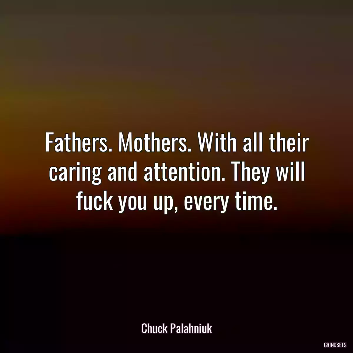 Fathers. Mothers. With all their caring and attention. They will fuck you up, every time.