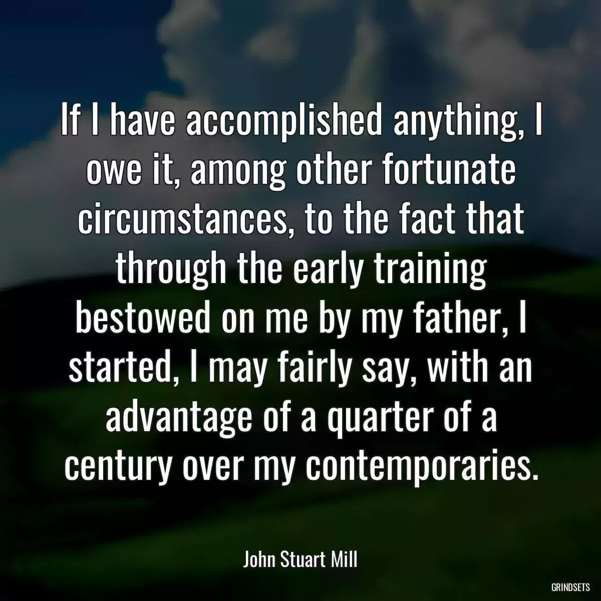 If I have accomplished anything, I owe it, among other fortunate circumstances, to the fact that through the early training bestowed on me by my father, I started, I may fairly say, with an advantage of a quarter of a century over my contemporaries.