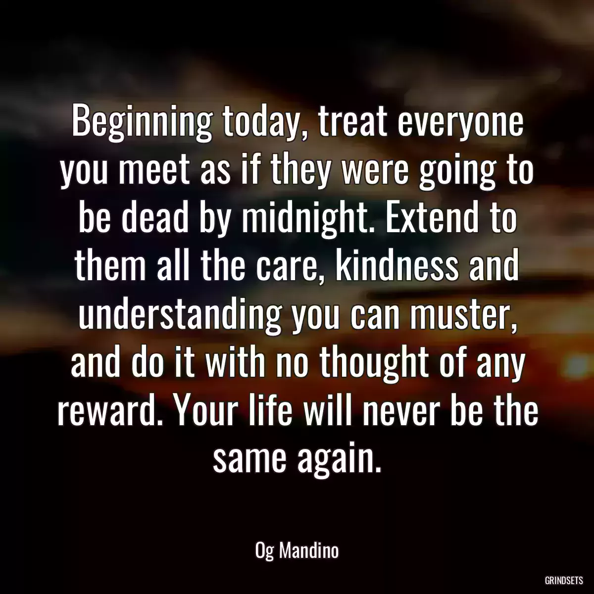 Beginning today, treat everyone you meet as if they were going to be dead by midnight. Extend to them all the care, kindness and understanding you can muster, and do it with no thought of any reward. Your life will never be the same again.