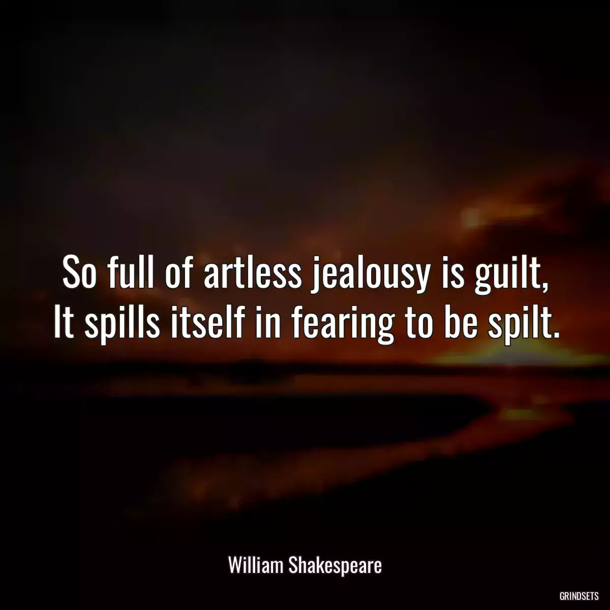 So full of artless jealousy is guilt, It spills itself in fearing to be spilt.