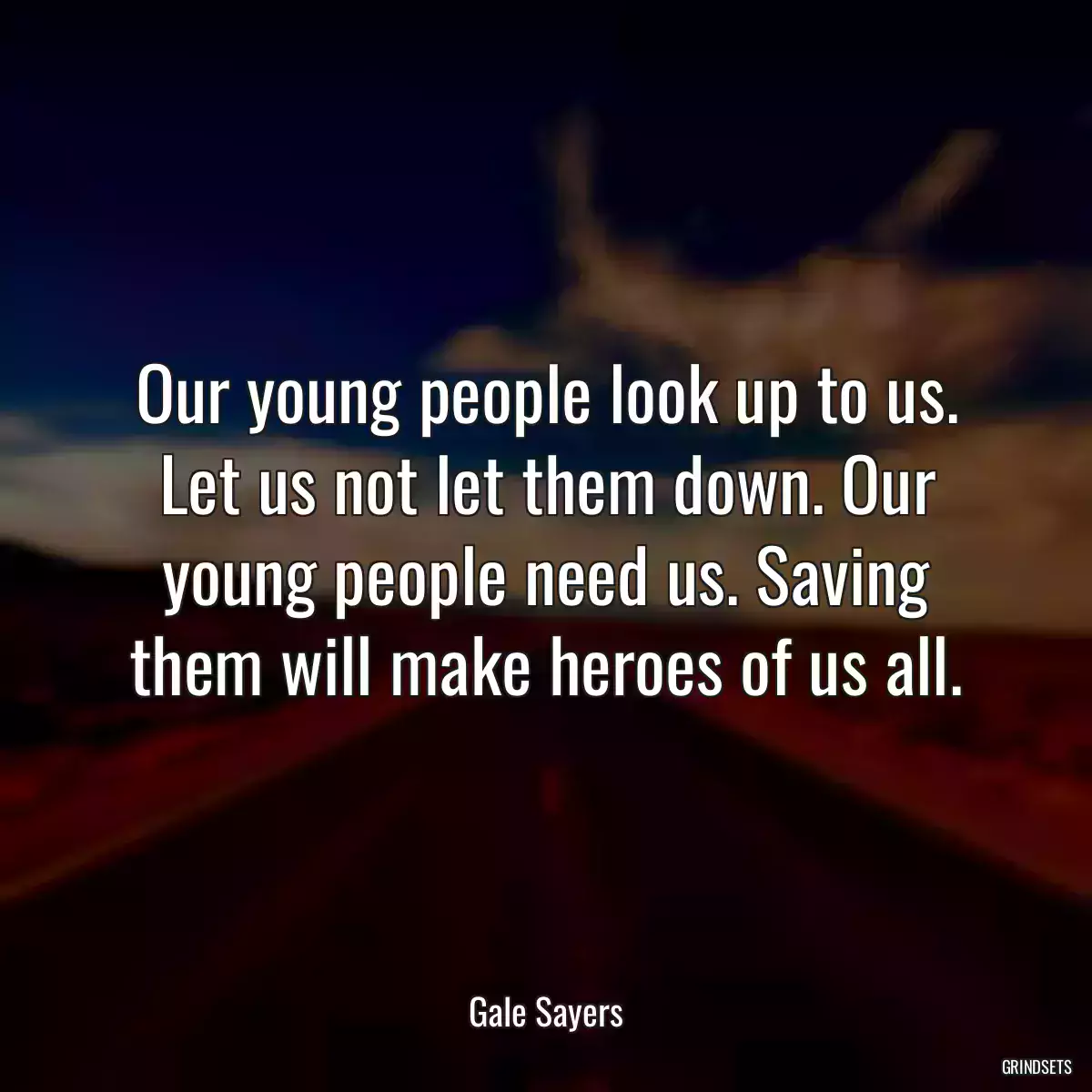 Our young people look up to us. Let us not let them down. Our young people need us. Saving them will make heroes of us all.