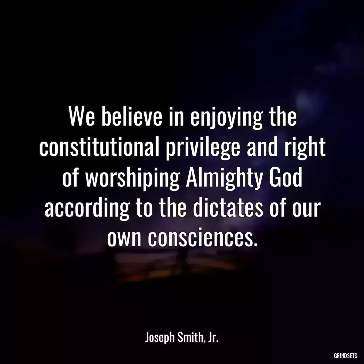 We believe in enjoying the constitutional privilege and right of worshiping Almighty God according to the dictates of our own consciences.