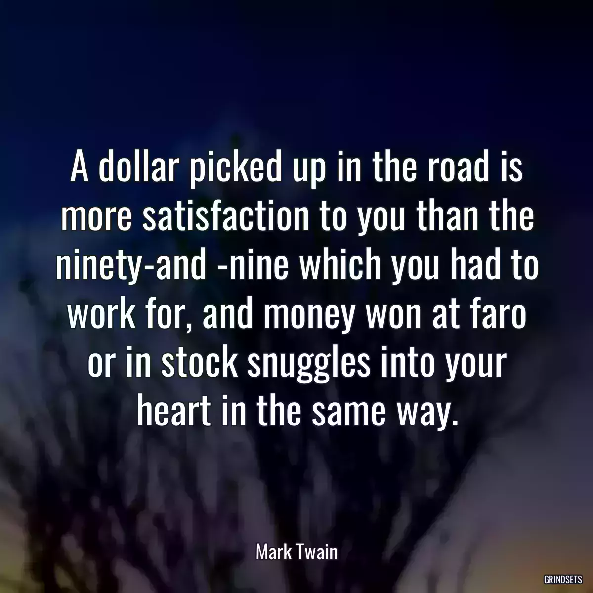 A dollar picked up in the road is more satisfaction to you than the ninety-and -nine which you had to work for, and money won at faro or in stock snuggles into your heart in the same way.