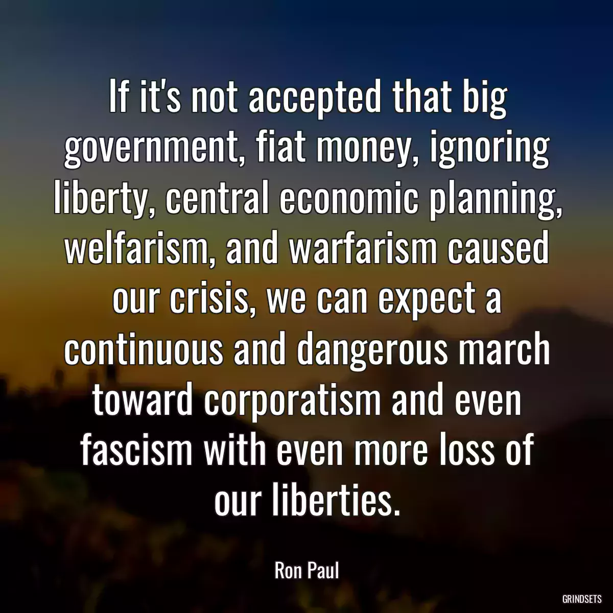 If it\'s not accepted that big government, fiat money, ignoring liberty, central economic planning, welfarism, and warfarism caused our crisis, we can expect a continuous and dangerous march toward corporatism and even fascism with even more loss of our liberties.