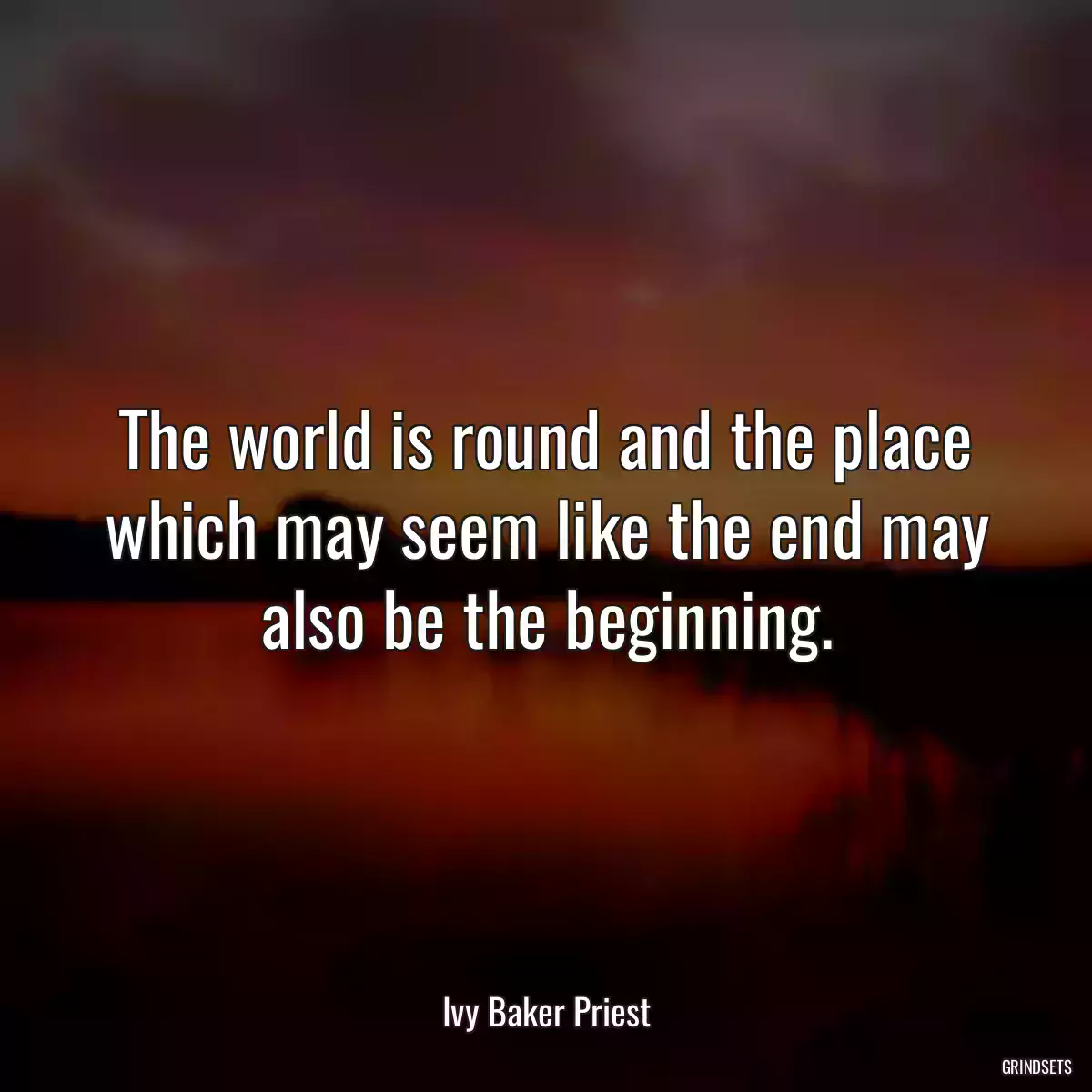 The world is round and the place which may seem like the end may also be the beginning.