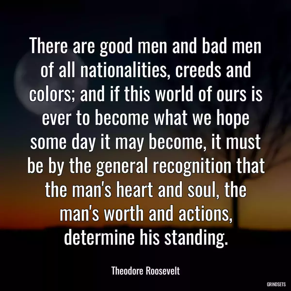 There are good men and bad men of all nationalities, creeds and colors; and if this world of ours is ever to become what we hope some day it may become, it must be by the general recognition that the man\'s heart and soul, the man\'s worth and actions, determine his standing.